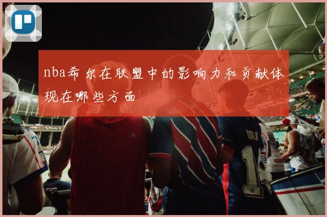 nba希尔在联盟中的影响力和贡献体现在哪些方面