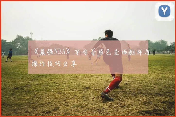 《最强NBA》字母哥角色全面测评与操作技巧分享